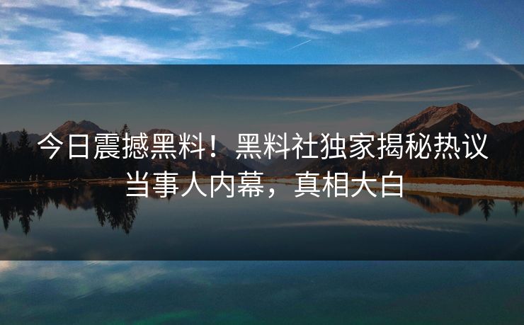 今日震撼黑料！黑料社独家揭秘热议当事人内幕，真相大白