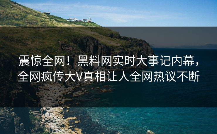 震惊全网！黑料网实时大事记内幕，全网疯传大V真相让人全网热议不断