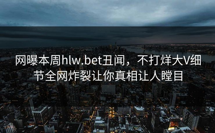 网曝本周hlw.bet丑闻，不打烊大V细节全网炸裂让你真相让人瞠目