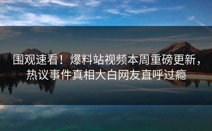 围观速看！爆料站视频本周重磅更新，热议事件真相大白网友直呼过瘾