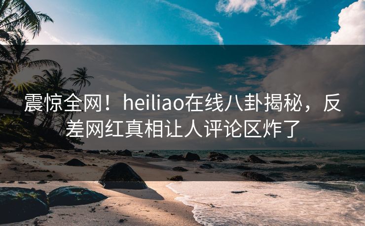 震惊全网！heiliao在线八卦揭秘，反差网红真相让人评论区炸了
