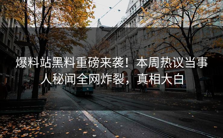 爆料站黑料重磅来袭！本周热议当事人秘闻全网炸裂，真相大白