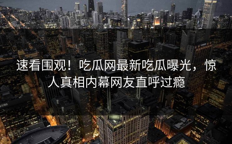 速看围观！吃瓜网最新吃瓜曝光，惊人真相内幕网友直呼过瘾