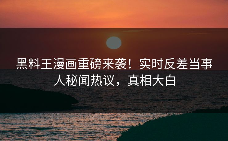 黑料王漫画重磅来袭！实时反差当事人秘闻热议，真相大白