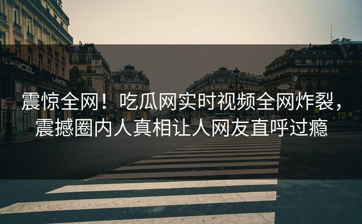震惊全网！吃瓜网实时视频全网炸裂，震撼圈内人真相让人网友直呼过瘾