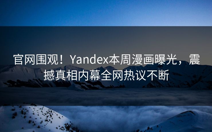官网围观！Yandex本周漫画曝光，震撼真相内幕全网热议不断