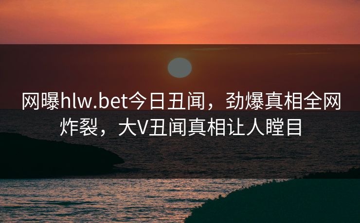 网曝hlw.bet今日丑闻，劲爆真相全网炸裂，大V丑闻真相让人瞠目