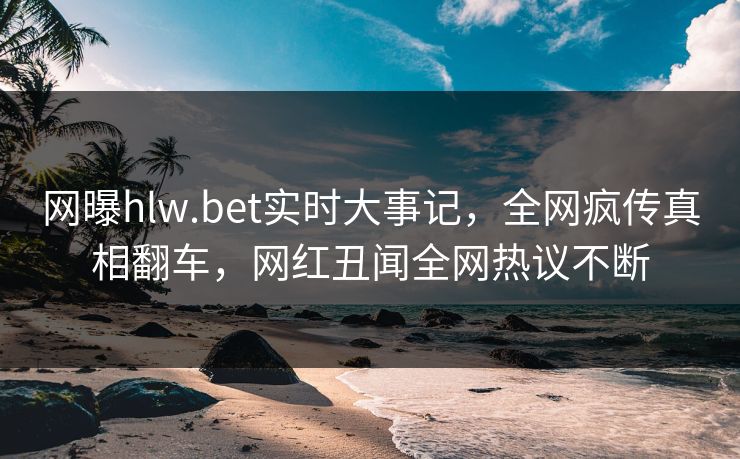 网曝hlw.bet实时大事记，全网疯传真相翻车，网红丑闻全网热议不断