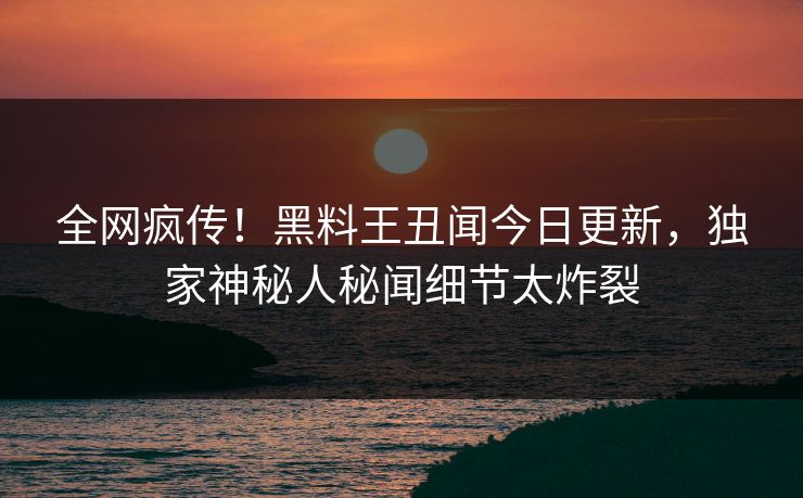 全网疯传！黑料王丑闻今日更新，独家神秘人秘闻细节太炸裂