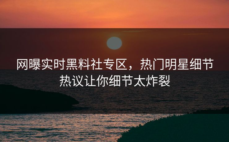 网曝实时黑料社专区，热门明星细节热议让你细节太炸裂