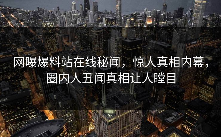 网曝爆料站在线秘闻，惊人真相内幕，圈内人丑闻真相让人瞠目