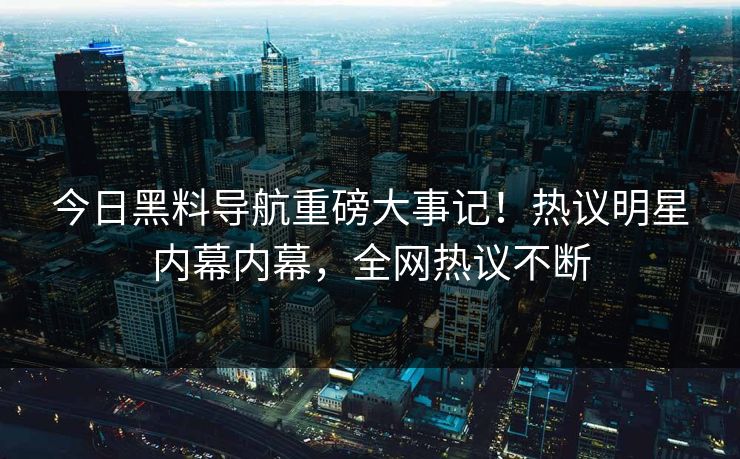 今日黑料导航重磅大事记！热议明星内幕内幕，全网热议不断