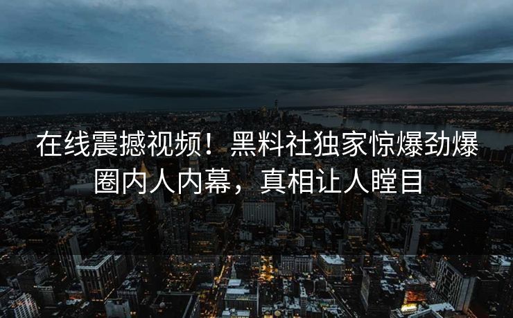 在线震撼视频！黑料社独家惊爆劲爆圈内人内幕，真相让人瞠目