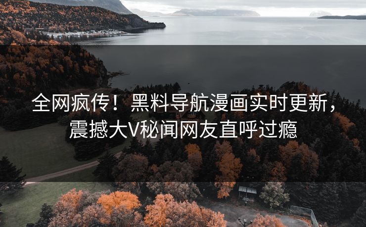 全网疯传！黑料导航漫画实时更新，震撼大V秘闻网友直呼过瘾