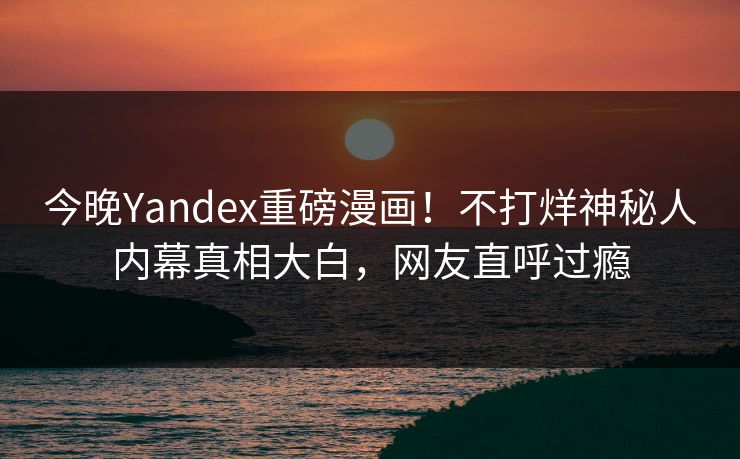 今晚Yandex重磅漫画！不打烊神秘人内幕真相大白，网友直呼过瘾