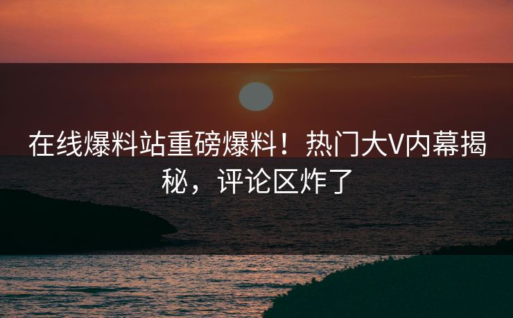 在线爆料站重磅爆料！热门大V内幕揭秘，评论区炸了