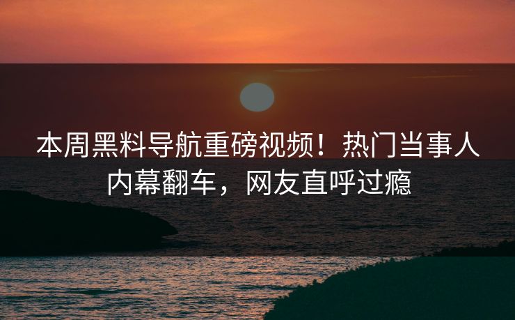 本周黑料导航重磅视频！热门当事人内幕翻车，网友直呼过瘾