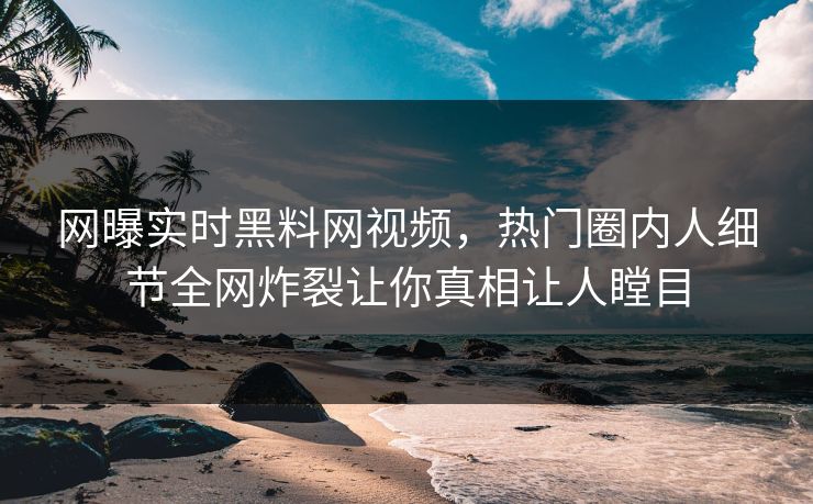 网曝实时黑料网视频，热门圈内人细节全网炸裂让你真相让人瞠目
