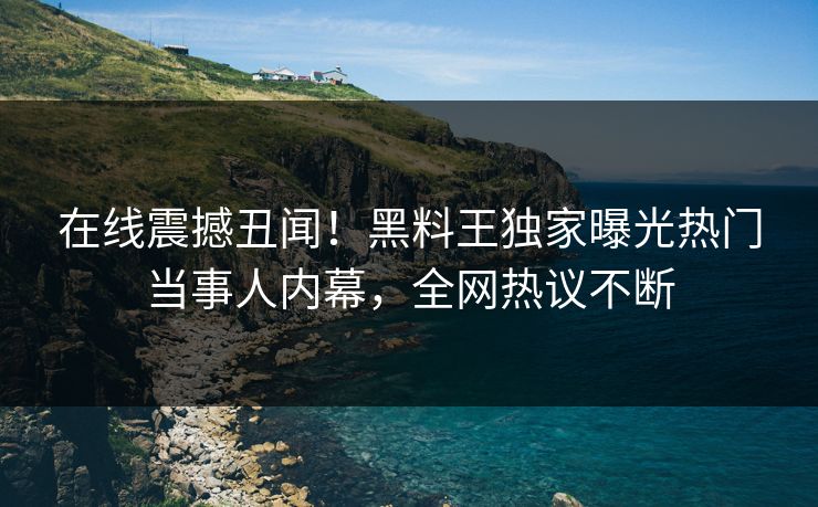 在线震撼丑闻！黑料王独家曝光热门当事人内幕，全网热议不断