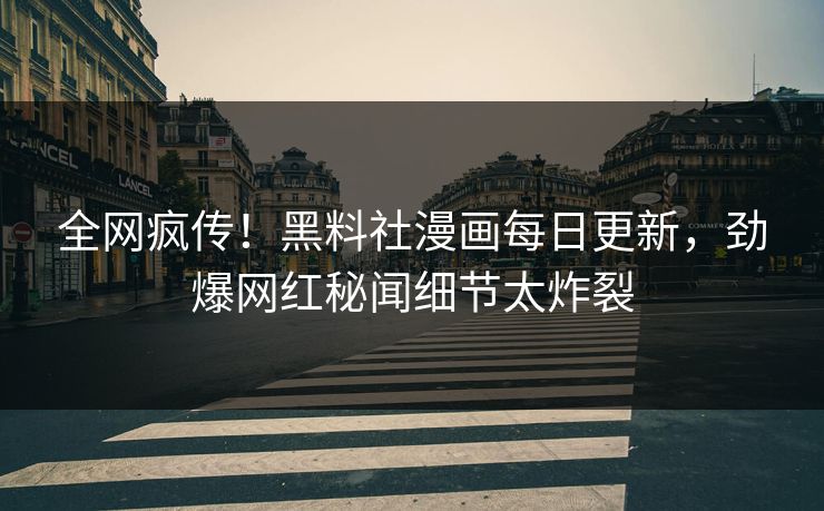 全网疯传！黑料社漫画每日更新，劲爆网红秘闻细节太炸裂