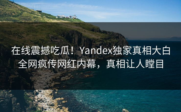 在线震撼吃瓜！Yandex独家真相大白全网疯传网红内幕，真相让人瞠目
