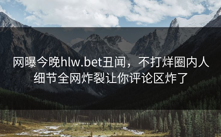 网曝今晚hlw.bet丑闻，不打烊圈内人细节全网炸裂让你评论区炸了