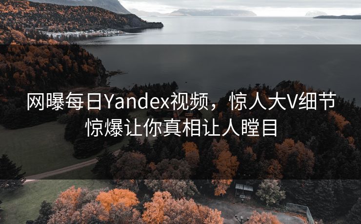 网曝每日Yandex视频，惊人大V细节惊爆让你真相让人瞠目