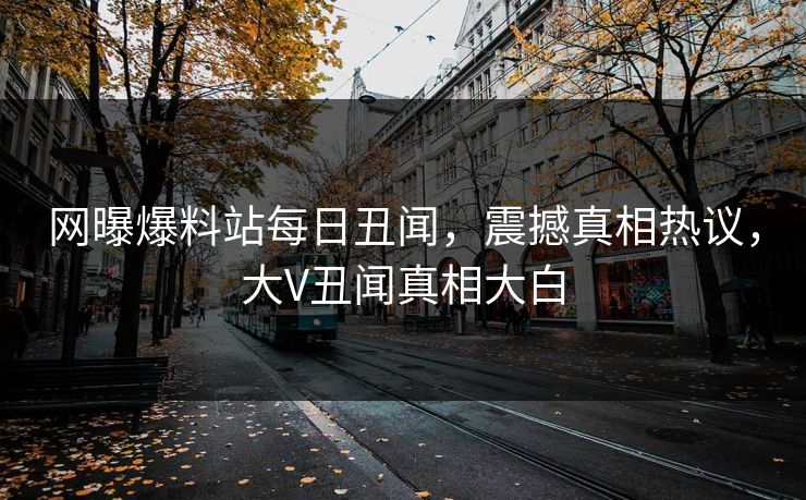 网曝爆料站每日丑闻，震撼真相热议，大V丑闻真相大白