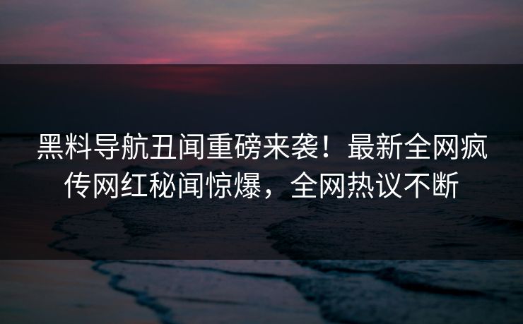 黑料导航丑闻重磅来袭！最新全网疯传网红秘闻惊爆，全网热议不断