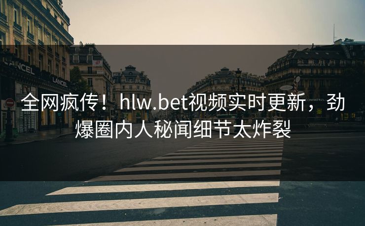 全网疯传！hlw.bet视频实时更新，劲爆圈内人秘闻细节太炸裂