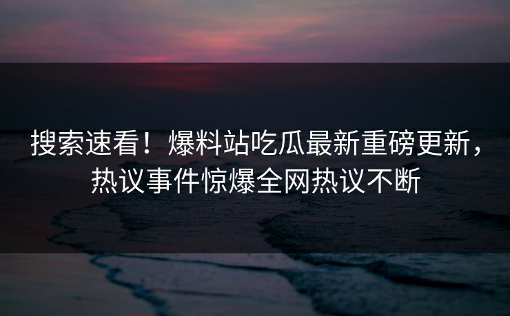 搜索速看！爆料站吃瓜最新重磅更新，热议事件惊爆全网热议不断