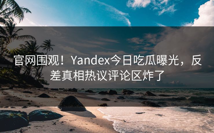 官网围观！Yandex今日吃瓜曝光，反差真相热议评论区炸了
