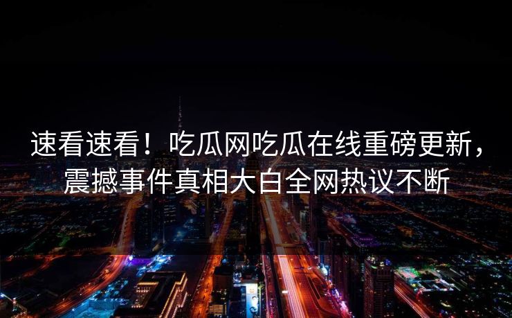 速看速看！吃瓜网吃瓜在线重磅更新，震撼事件真相大白全网热议不断