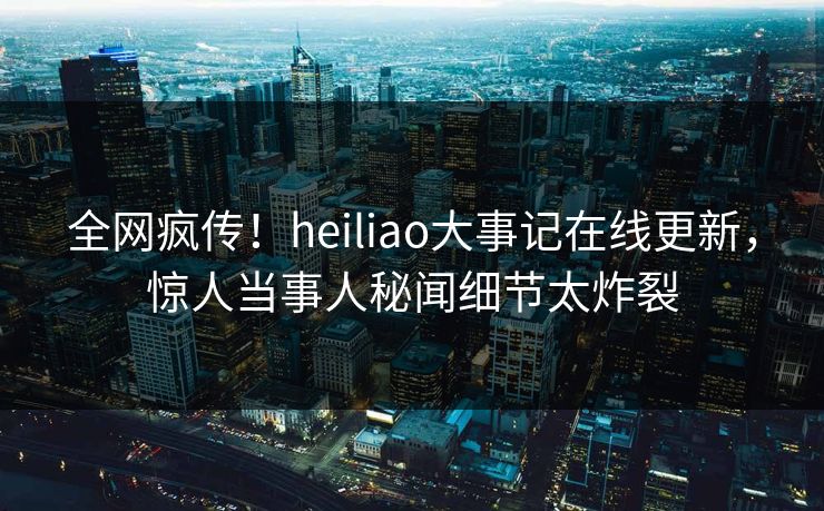 全网疯传！heiliao大事记在线更新，惊人当事人秘闻细节太炸裂