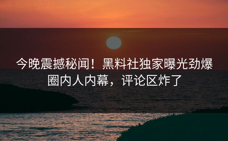 今晚震撼秘闻！黑料社独家曝光劲爆圈内人内幕，评论区炸了
