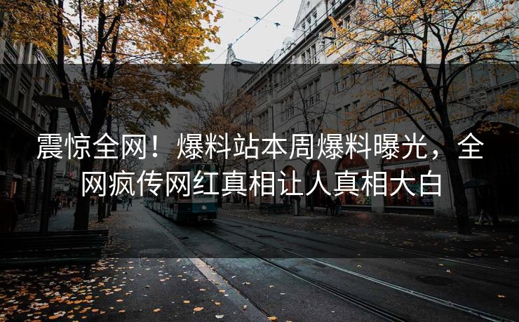 震惊全网！爆料站本周爆料曝光，全网疯传网红真相让人真相大白