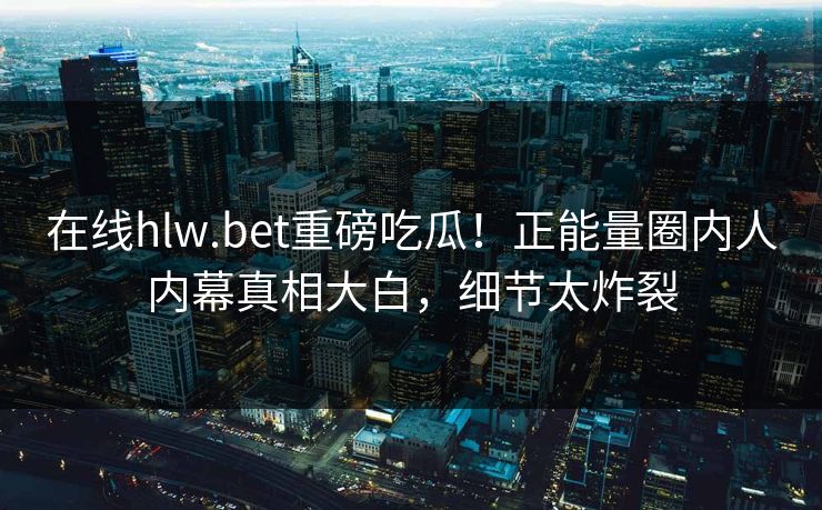 在线hlw.bet重磅吃瓜！正能量圈内人内幕真相大白，细节太炸裂