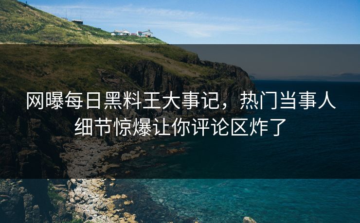 网曝每日黑料王大事记，热门当事人细节惊爆让你评论区炸了