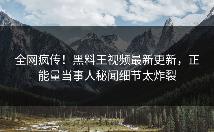 全网疯传！黑料王视频最新更新，正能量当事人秘闻细节太炸裂