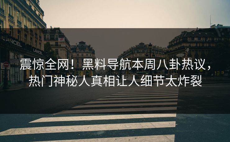 震惊全网！黑料导航本周八卦热议，热门神秘人真相让人细节太炸裂
