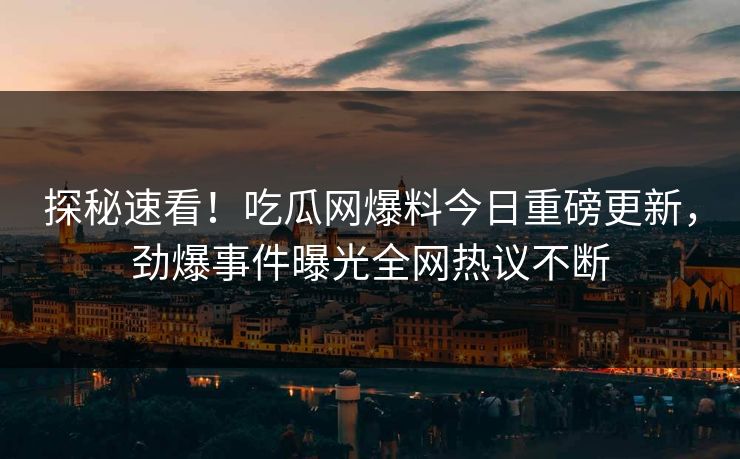 探秘速看！吃瓜网爆料今日重磅更新，劲爆事件曝光全网热议不断