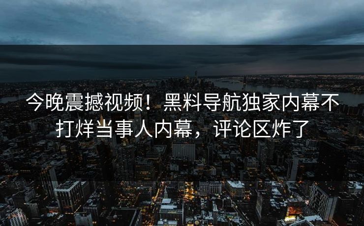 今晚震撼视频！黑料导航独家内幕不打烊当事人内幕，评论区炸了