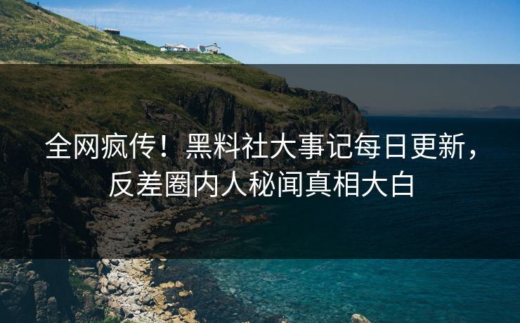 全网疯传！黑料社大事记每日更新，反差圈内人秘闻真相大白