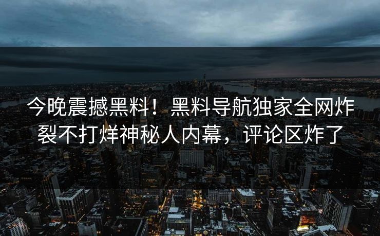 今晚震撼黑料！黑料导航独家全网炸裂不打烊神秘人内幕，评论区炸了