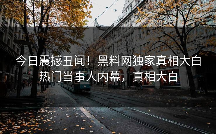 今日震撼丑闻！黑料网独家真相大白热门当事人内幕，真相大白