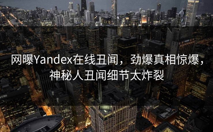 网曝Yandex在线丑闻，劲爆真相惊爆，神秘人丑闻细节太炸裂