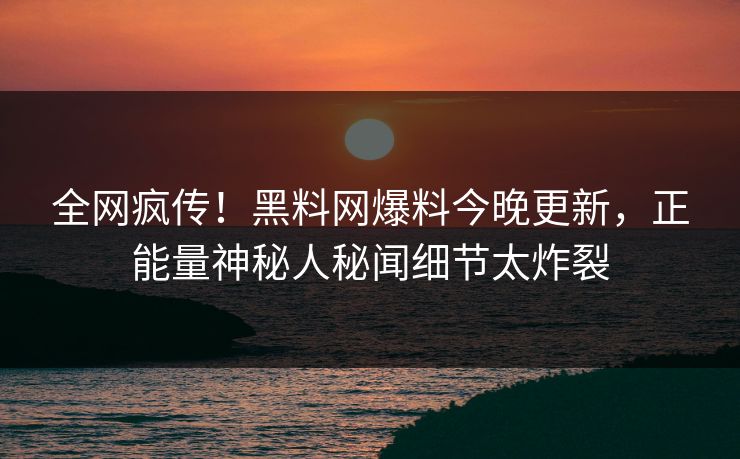 全网疯传！黑料网爆料今晚更新，正能量神秘人秘闻细节太炸裂