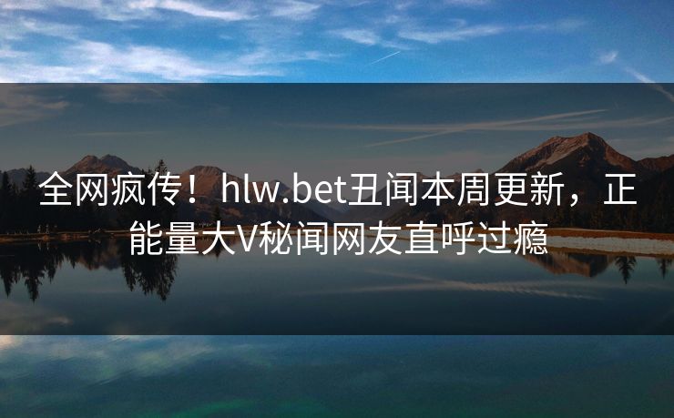 全网疯传！hlw.bet丑闻本周更新，正能量大V秘闻网友直呼过瘾
