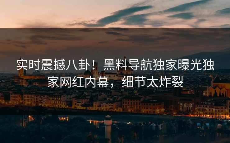 实时震撼八卦！黑料导航独家曝光独家网红内幕，细节太炸裂