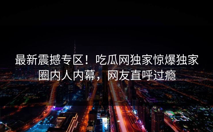 最新震撼专区！吃瓜网独家惊爆独家圈内人内幕，网友直呼过瘾